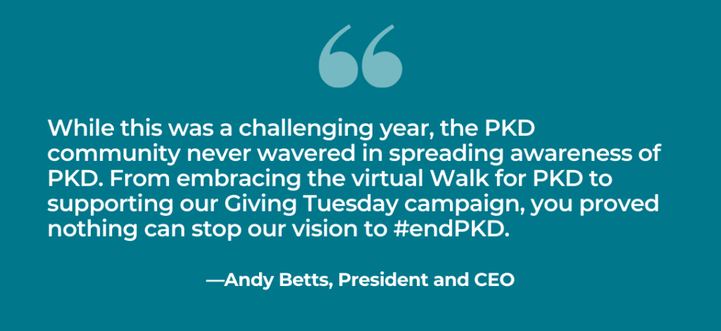 “While this was a challenging year, the PKD community never wavered in spreading awareness of PKD. From embracing the virtual Walk for PKD to supporting our Giving Tuesday campaign, you proved nothing can stop our vision to #endPKD.” – Andy Betts, PKD Foundation President and CEO